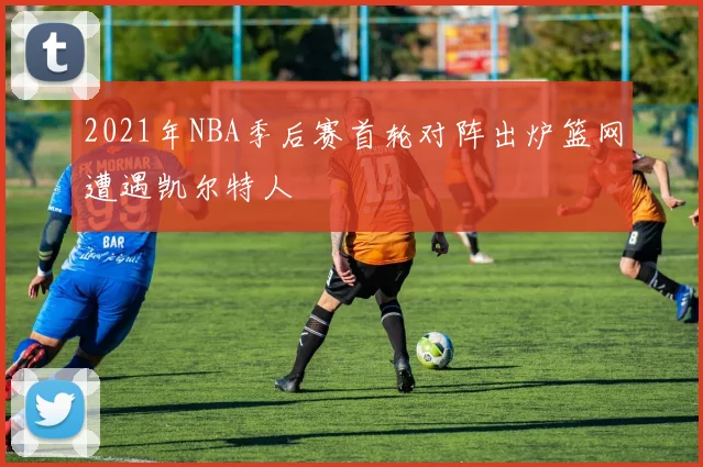 2021年NBA季后赛首轮对阵出炉篮网遭遇凯尔特人